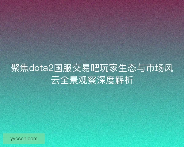 聚焦dota2国服交易吧玩家生态与市场风云全景观察深度解析