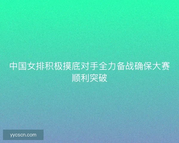 中国女排积极摸底对手全力备战确保大赛顺利突破