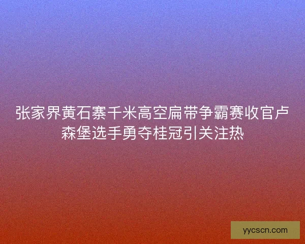 张家界黄石寨千米高空扁带争霸赛收官卢森堡选手勇夺桂冠引关注热