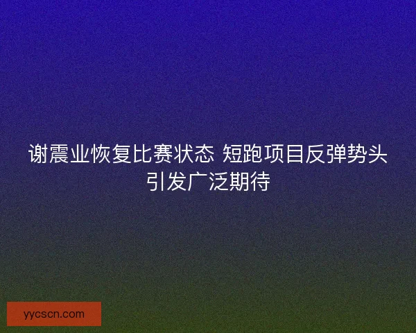 谢震业恢复比赛状态 短跑项目反弹势头引发广泛期待