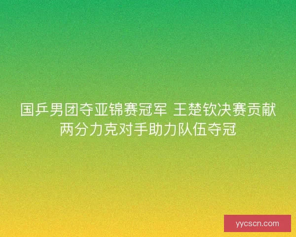 国乒男团夺亚锦赛冠军 王楚钦决赛贡献两分力克对手助力队伍夺冠