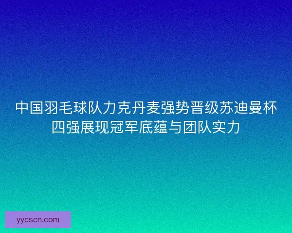 中国羽毛球队力克丹麦强势晋级苏迪曼杯四强展现冠军底蕴与团队实力
